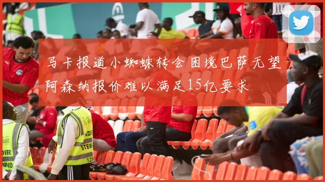 马卡报道小蜘蛛转会困境巴萨无望阿森纳报价难以满足15亿要求