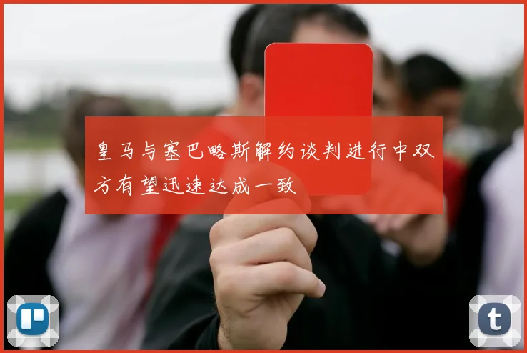 皇马与塞巴略斯解约谈判进行中双方有望迅速达成一致