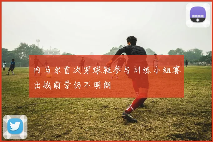 内马尔首次穿球鞋参与训练小组赛出战前景仍不明朗