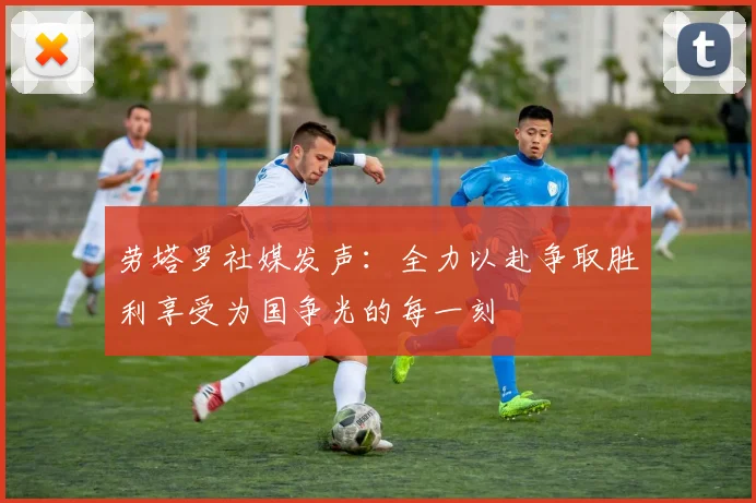 劳塔罗社媒发声：全力以赴争取胜利享受为国争光的每一刻
