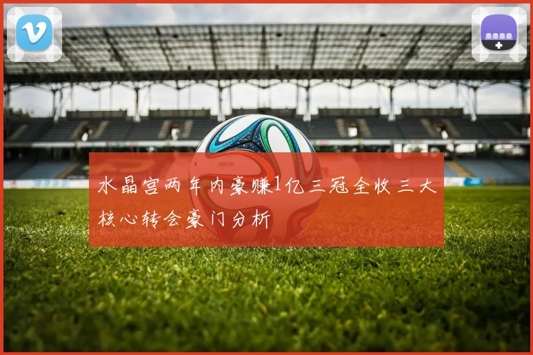 水晶宫两年内豪赚1亿三冠全收三大核心转会豪门分析