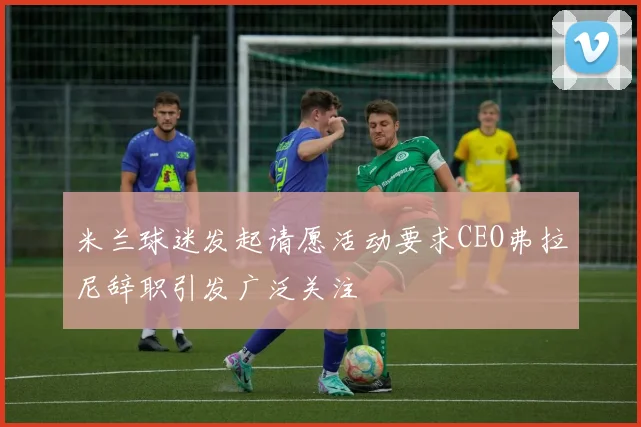 米兰球迷发起请愿活动要求CEO弗拉尼辞职引发广泛关注