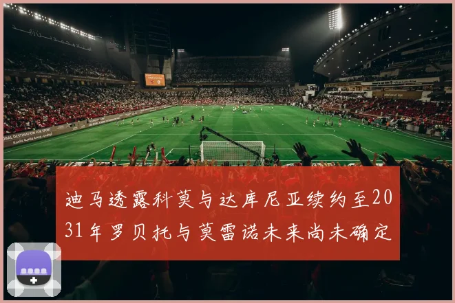 迪马透露科莫与达库尼亚续约至2031年罗贝托与莫雷诺未来尚未确定