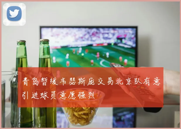 青岛暂缓韦瑟斯庞交易北京队有意引进球员意愿强烈
