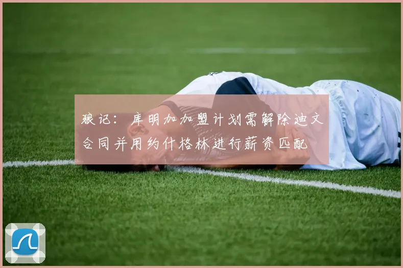 狼记：库明加加盟计划需解除迪文合同并用约什格林进行薪资匹配