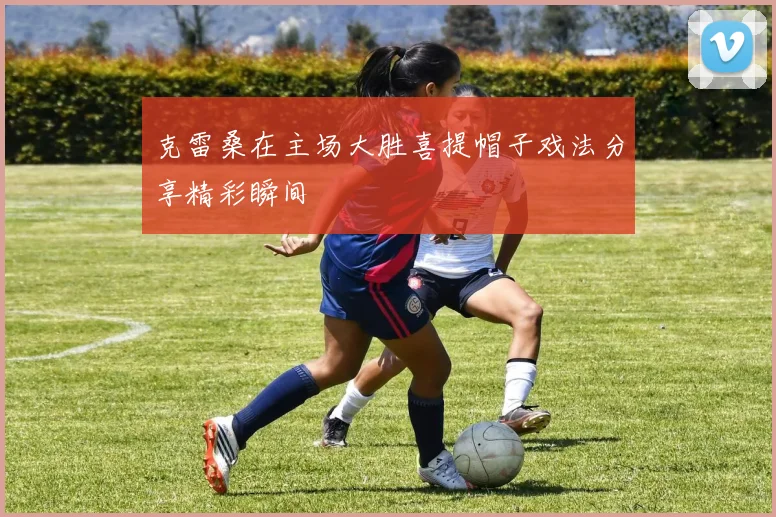 克雷桑在主场大胜喜提帽子戏法分享精彩瞬间