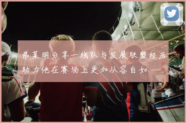 弗莱明分享一线队与发展联盟经历助力他在赛场上更加从容自如