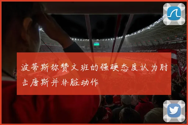 波蒂斯称赞文班的强硬态度认为肘击唐斯并非脏动作