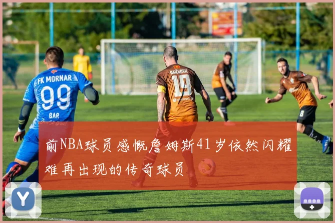 前NBA球员感慨詹姆斯41岁依然闪耀难再出现的传奇球员