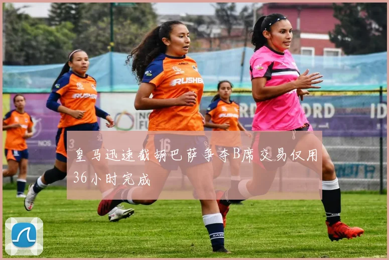 皇马迅速截胡巴萨争夺B席交易仅用36小时完成