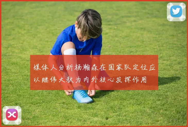 媒体人分析杨瀚森在国家队定位应以继伟大秋为内外核心发挥作用
