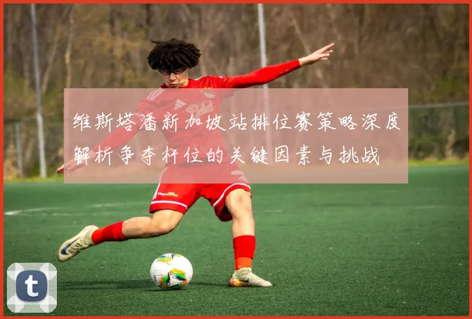 维斯塔潘新加坡站排位赛策略深度解析争夺杆位的关键因素与挑战