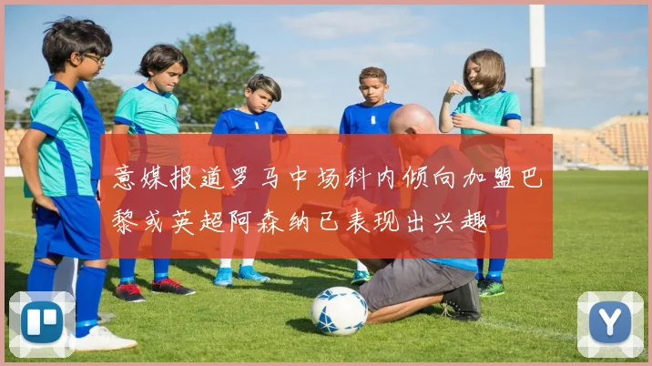 意媒报道罗马中场科内倾向加盟巴黎或英超阿森纳已表现出兴趣
