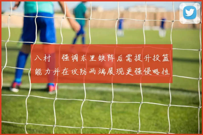 八村塁强调东里缺阵后需提升投篮能力并在攻防两端展现更强侵略性
