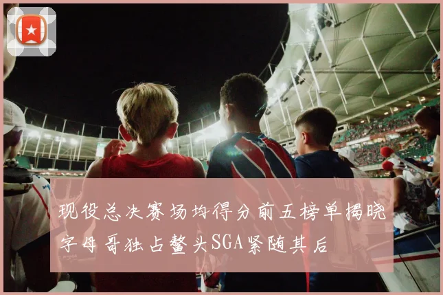 现役总决赛场均得分前五榜单揭晓字母哥独占鳌头SGA紧随其后