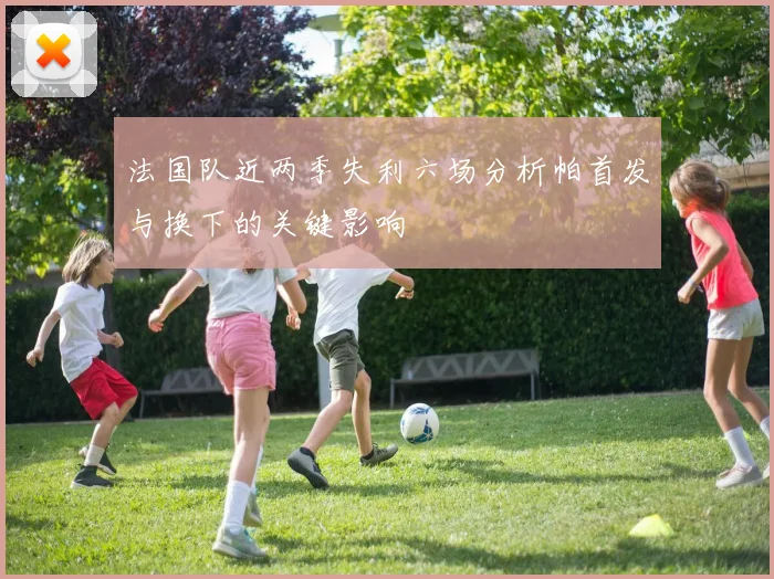 法国队近两季失利六场分析帕首发与换下的关键影响