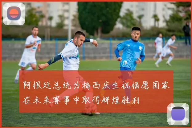 阿根廷总统为梅西庆生祝福愿国家在未来赛事中取得辉煌胜利