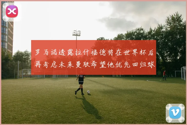 罗马诺透露拉什福德将在世界杯后再考虑未来曼联希望他优先回归球队