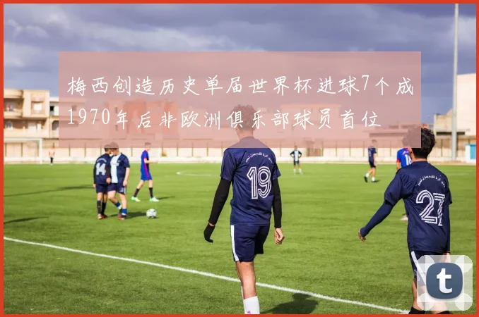 梅西创造历史单届世界杯进球7个成1970年后非欧洲俱乐部球员首位