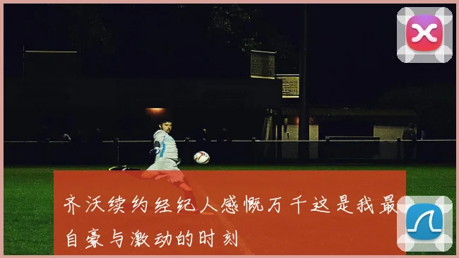 齐沃续约经纪人感慨万千这是我最自豪与激动的时刻