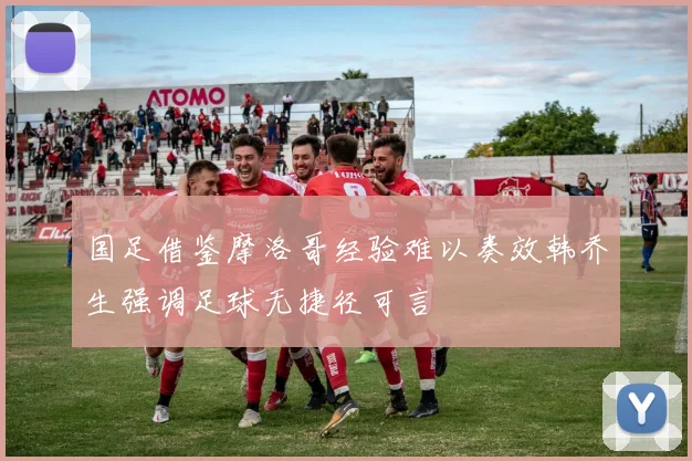 国足借鉴摩洛哥经验难以奏效韩乔生强调足球无捷径可言