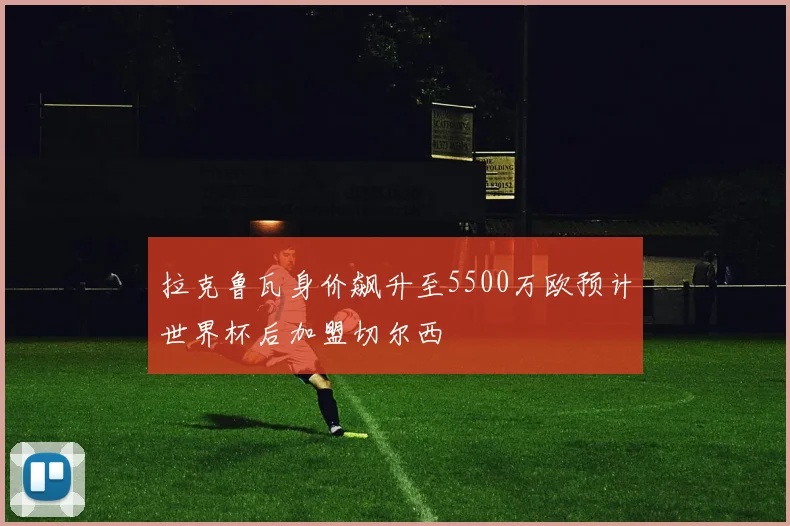 拉克鲁瓦身价飙升至5500万欧预计世界杯后加盟切尔西