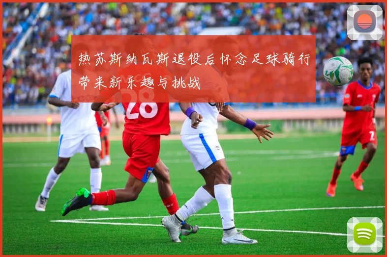 热苏斯纳瓦斯退役后怀念足球骑行带来新乐趣与挑战