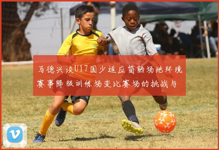 马德兴谈U17国少适应简陋场地环境赛事降级训练场变比赛场的挑战与应对