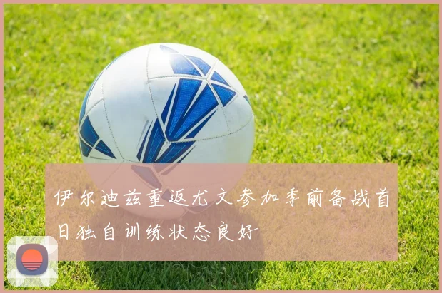 伊尔迪兹重返尤文参加季前备战首日独自训练状态良好