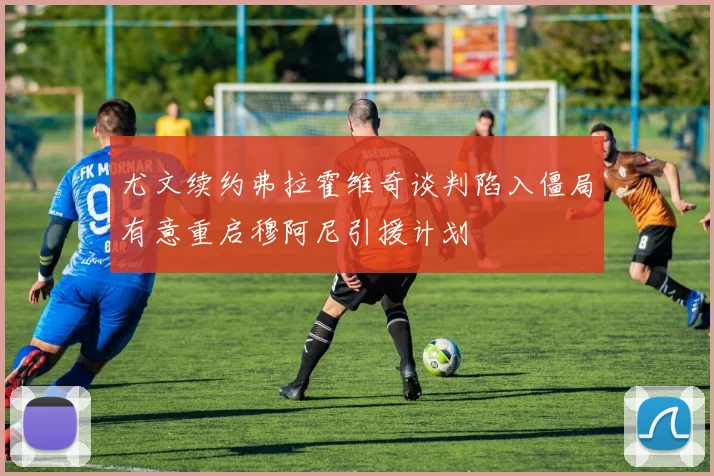 尤文续约弗拉霍维奇谈判陷入僵局有意重启穆阿尼引援计划